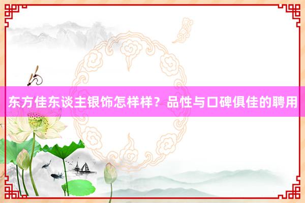 东方佳东谈主银饰怎样样？品性与口碑俱佳的聘用