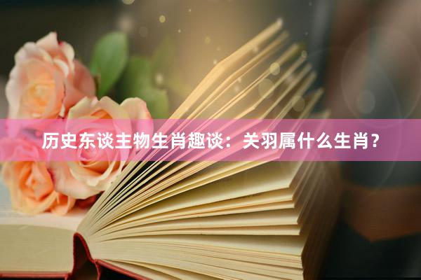 历史东谈主物生肖趣谈：关羽属什么生肖？