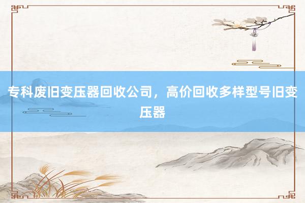 专科废旧变压器回收公司，高价回收多样型号旧变压器