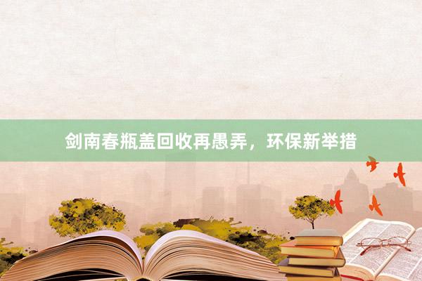 剑南春瓶盖回收再愚弄，环保新举措