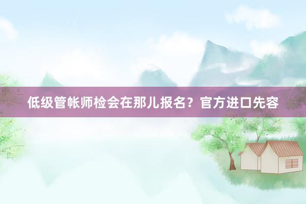 低级管帐师检会在那儿报名？官方进口先容
