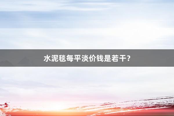 水泥毯每平淡价钱是若干？
