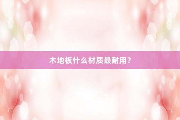 木地板什么材质最耐用？
