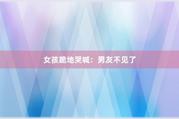 女孩跪地哭喊：男友不见了