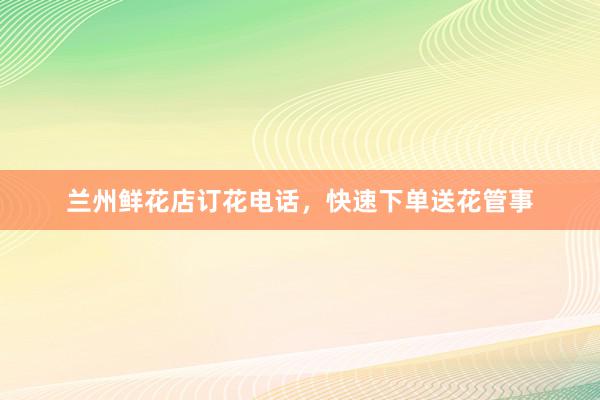 兰州鲜花店订花电话，快速下单送花管事